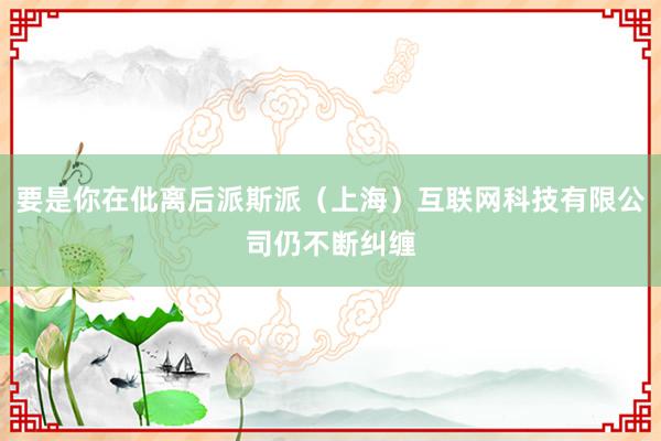 要是你在仳离后派斯派（上海）互联网科技有限公司仍不断纠缠